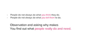 - People do not always do what you think they do.
- People do not always do what you tell them to do.
Observation and asking why makes
You find out what people really do and need.
 