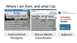 Where I am from, and what I do
The Association for the
Advancement of Computing in
Education (AACE), founded in
1981, serves the edtech
community with international
conferences, journals, digital
library and social media
channels (AACE Review).
As the largest university-based
local government training,
advisory, and research
organization in the United States,
the School of Government serves
more than 12,000 public officials
each year.
 