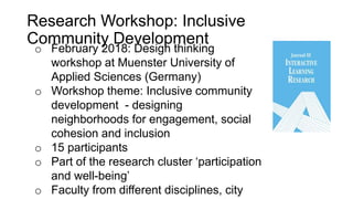 o February 2018: Design thinking
workshop at Muenster University of
Applied Sciences (Germany)
o Workshop theme: Inclusive community
development - designing
neighborhoods for engagement, social
cohesion and inclusion
o 15 participants
o Part of the research cluster ‘participation
and well-being’
o Faculty from different disciplines, city
Research Workshop: Inclusive
Community Development
 