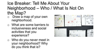 Ice Breaker: Tell Me About Your
Neighborhood – Who / What Is Not On
the Map?
o Draw a map of your own
neighborhood.
o What are some barriers to
inclusiveness and social
activities that you
experience?
o Who do you never meet in
your neighborhood? Why
do you think that is?
 