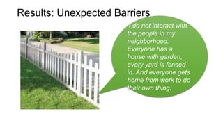 ‘I do not interact with
the people in my
neighborhood.
Everyone has a
house with garden,
every yard is fenced
in. And everyone gets
home from work to do
their own thing.
Results: Unexpected Barriers
 