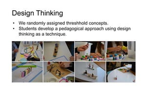 Design Thinking
• We randomly assigned threshhold concepts.
• Students develop a pedagogical approach using design
thinking as a technique.
 