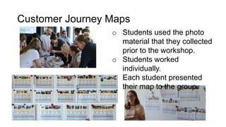 Customer Journey Maps
o Students used the photo
material that they collected
prior to the workshop.
o Students worked
individually.
o Each student presented
their map to the group.
 