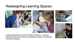 Redesigning Learning Spaces
A total of eight teams derived 15 different solutions – one team
decided to merge their ideas and collaborate instead of developing
individual prototypes.
 