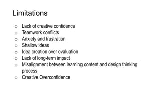 Limitations
o Lack of creative confidence
o Teamwork conflicts
o Anxiety and frustration
o Shallow ideas
o Idea creation over evaluation
o Lack of long-term impact
o Misalignment between learning content and design thinking
process
o Creative Overconfidence
 