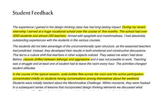 StudentFeedback
The experience I gained in the design thinking class has had long-lasting impact. During my recent
internship I served at a huge vocational school over the course of five months. The school had over
3000 students and almost 200 teachers. Armed with spaghetti and marshmallows, I had absolutely
outstanding experiences with the students in the various courses.
The students did not take advantage of the unconventionally open structure, as the seasoned teachers
had predicted. Instead, they developed their results in both emotional and constructive discussions.
This led to a culture shift that teachers in other subjects noticed. They asked me what I had done.
Before, classes shifted between lethargic and aggressive and it was not possible to work. Teaching
was a struggle and at least one of student had to leave the room every hour. The activities changed
student attitudes.
In the course of the typical session, soda bottles flew across the room and the active participation
concentrated chiefly on students having conversations among themselves about the weekend.
Students were initially hesitant about the Marshmallow Challenge. Within moments, they were hooked.
In a subsequent series of lessons that incorporated design thinking elements we discussed what
 