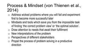 Process & Mindset (von Thienen et al.,
2014)
o Address wicked problems where you will fail and experiment
first to become more successful later
o Mindsets and tools which save you from the impossible task
of finding ‘the correct problem view’ or ‘the optimal solution’.
o Draw attention to needs that await their fulfillment
o New interpretations of the problem
o Perspectives of different stakeholders
o Propel the process of problem solving in a productive
direction
 