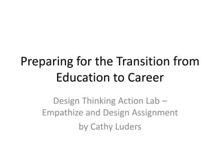 Preparing for the Transition from
Education to Career
Design Thinking Action Lab –
Empathize and Design Assignment
by Cathy Luders
 