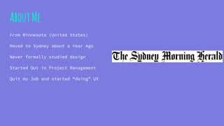 AboutMe
From Minnesota (United States)
Moved to Sydney about a Year Ago
Never formally studied design
Started Out in Project Management
Quit my Job and started “doing” UX
 