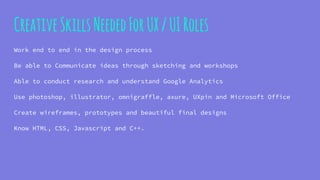 CreativeSkillsNeededForUX/UIRoles
Work end to end in the design process
Be able to Communicate ideas through sketching and workshops
Able to conduct research and understand Google Analytics
Use photoshop, illustrator, omnigraffle, axure, UXpin and Microsoft Office
Create wireframes, prototypes and beautiful final designs
Know HTML, CSS, Javascript and C++.
 