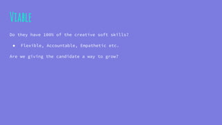Viable
Do they have 100% of the creative soft skills?
● Flexible, Accountable, Empathetic etc.
Are we giving the candidate a way to grow?
 