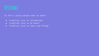 Desirable
Is this a place people want to work?
● Creatives love to collaborate
● Creatives love to be heard
● Creatives love to learn new things
 