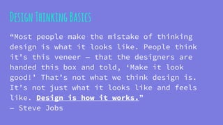 DesignThinkingBasics
“Most people make the mistake of thinking
design is what it looks like. People think
it’s this veneer — that the designers are
handed this box and told, ‘Make it look
good!’ That’s not what we think design is.
It’s not just what it looks like and feels
like. Design is how it works.”
— Steve Jobs
 
