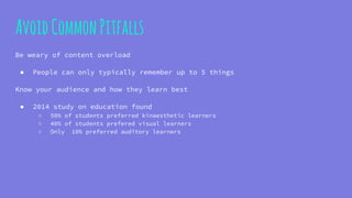 AvoidCommonPitfalls
Be weary of content overload
● People can only typically remember up to 5 things
Know your audience and how they learn best
● 2014 study on education found
○ 50% of students preferred kinaesthetic learners
○ 40% of students prefered visual learners
○ Only 10% preferred auditory learners
 