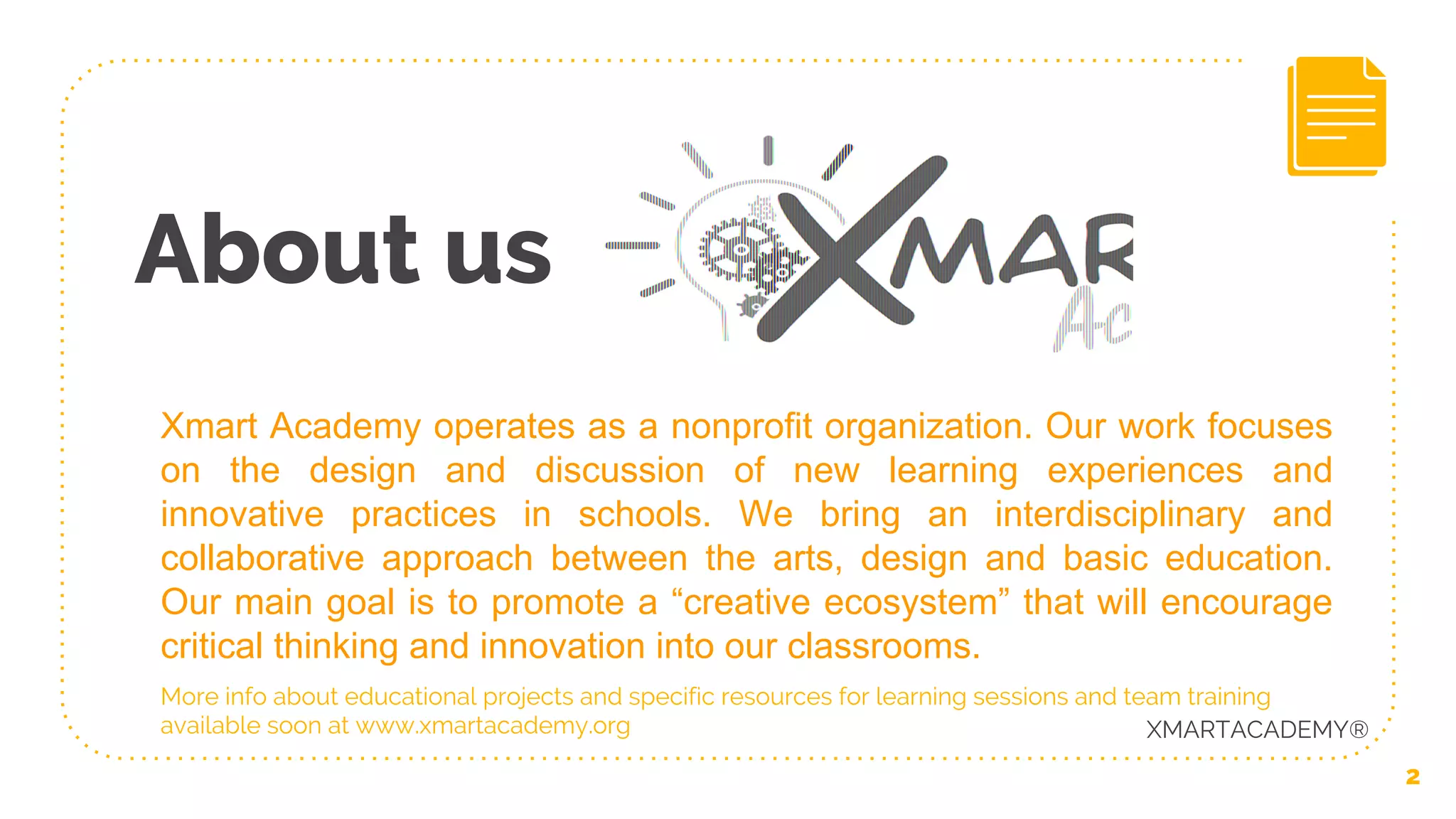 About us
XMARTACADEMY®
Xmart Academy operates as a nonprofit organization. Our work focuses
on the design and discussion of new learning experiences and
innovative practices in schools. We bring an interdisciplinary and
collaborative approach between the arts, design and basic education.
Our main goal is to promote a “creative ecosystem” that will encourage
critical thinking and innovation into our classrooms.
More info about educational projects and specific resources for learning sessions and team training
available soon at www.xmartacademy.org
2
 