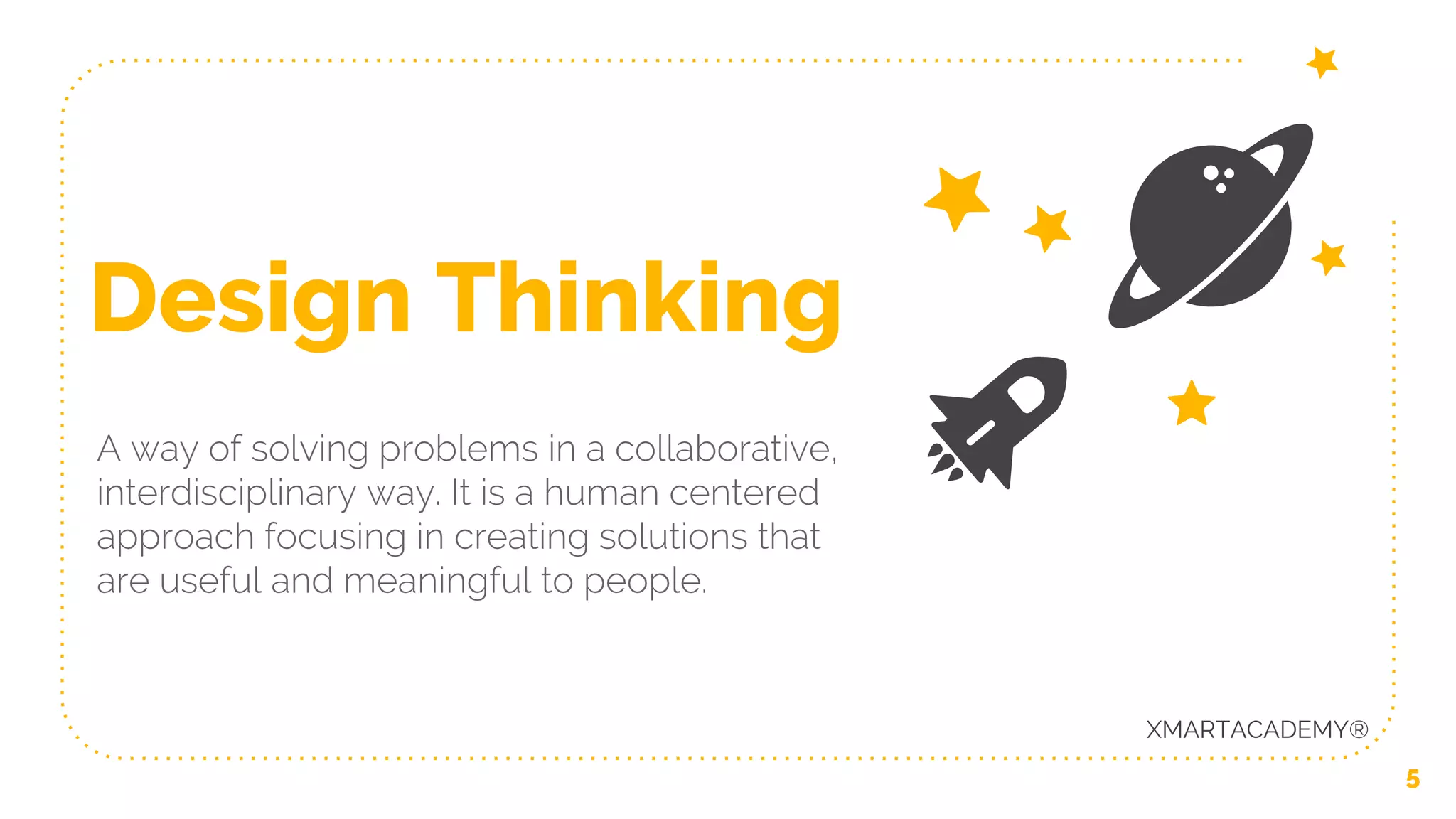 Design Thinking
A way of solving problems in a collaborative,
interdisciplinary way. It is a human centered
approach focusing in creating solutions that
are useful and meaningful to people.
5
XMARTACADEMY®
 