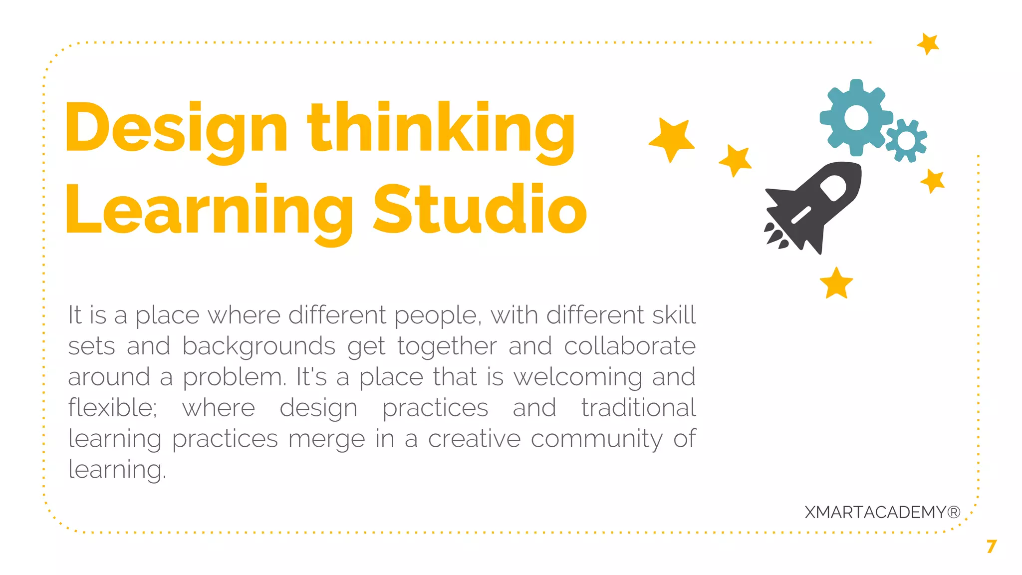 Design thinking
Learning Studio
It is a place where different people, with different skill
sets and backgrounds get together and collaborate
around a problem. It's a place that is welcoming and
flexible; where design practices and traditional
learning practices merge in a creative community of
learning.
7
XMARTACADEMY®
 
