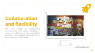 13
Collaboration
and flexibility
We learn better in collaborative
environments. We allow flexibility in
space and, at the same time, respect the
creative individual pace of each student.
Diverse teams create more.
XMARTACADEMY®
 
