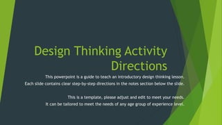 Design Thinking Activity
Directions
This powerpoint is a guide to teach an introductory design thinking lesson.
Each slide contains clear step-by-step directions in the notes section below the slide.
This is a template, please adjust and edit to meet your needs.
It can be tailored to meet the needs of any age group of experience level.
 