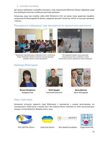 10
 Розробка кошторису
Ще однією проблемою є розробка кошторису. Іноді працівникам бібліотеки бракує інформації щодо
всіх необхідних технічних засобів для реалізації програми.
Наприклад, якщо нам потрібен набір LEGO Mindstorms EV3, ми маємо також додатково придбати
акумулятор EV3 Rechargeable DC Battery, зарядний пристрій Transformer 10V DC та поле для тренувань
і змагань.
Поширення інформації про методологію проектного мислення
Працівники студії Makerspace знайомлять колег з посібником
Design Thinking for Libraries та діляться власним досвідом
розробки проекту за цією методикою.
Ми продемонстрували кілька прикладів
концептуальних карт з посібника, а також
концептуальну карту, розроблену нашою командою.
Команда Makerspace
Жанна Назаренко
Координатор
Юлія Бурдім
Технічний асистент
Ірина Демчук
Івент-менеджер
Наші партнери
Запорукою успішного відкриття студії Makerspace є партнерства з іншими організаціями, які
популяризують STEM-освіту в нашому місті. Ми знайшли багато партнерів на таких загальноміських
заходах, як GreenRoboFest, Ярмарок освіти, тощо.
ПНЗ «ЦНТТМ «Політ» Code Club Ukraine Brain Basket Foundation Студія Smart Kids
 
