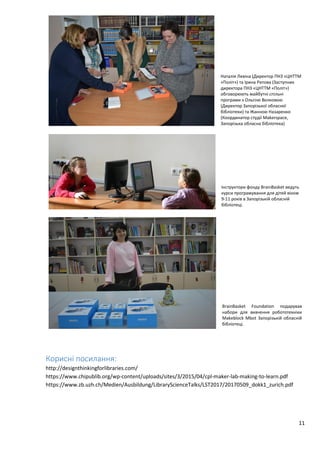 11
Наталія Левіна (Директор ПНЗ «ЦНТТМ
«Політ») та Ірина Ритова (Заступник
директора ПНЗ «ЦНТТМ «Політ»)
обговорюють майбутні спільні
програми з Ольгою Волковою
(Директор Запорізької обласної
бібліотеки) та Жанною Назаренко
(Координатор студії Makerspace,
Запорізька обласна бібліотека)
Інструктори фонду BrainBasket ведуть
курси програмування для дітей віком
9-11 років в Запорізькій обласній
бібліотеці.
BrainBasket Foundation подарував
набори для вивчення робототехніки
Makeblock Mbot Запорізькій обласній
бібліотеці.
Корисні посилання:
http://designthinkingforlibraries.com/
https://www.chipublib.org/wp-content/uploads/sites/3/2015/04/cpl-maker-lab-making-to-learn.pdf
https://www.zb.uzh.ch/Medien/Ausbildung/LibraryScienceTalks/LST2017/20170509_dokk1_zurich.pdf
 