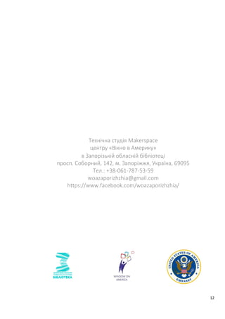 12
Технічна студія Makerspace
центру «Вікно в Америку»
в Запорізькій обласній бібліотеці
просп. Соборний, 142, м. Запоріжжя, Україна, 69095
Тел.: +38-061-787-53-59
woazaporizhzhia@gmail.com
https://www.facebook.com/woazaporizhzhia/
 