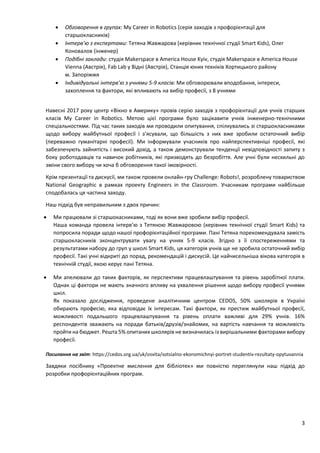 3
 Обговорення в групах: My Career in Robotics (серія заходів з профорієнтації для
старшокласників)
 Інтерв’ю з експертами: Тетяна Жавжарова (керівник технічної студії Smart Kids), Олег
Коновалов (інженер)
 Подібні заклади: студія Makerspace в America House Kyiv, студія Makerspace в America House
Vienna (Австрія), Fab Lab у Відні (Австрія), Станція юних техніків Хортицького району
м. Запоріжжя
 Індивідуальні інтерв’ю з учнями 5-9 класів: Ми обговорювали вподобання, інтереси,
захоплення та фактори, які впливають на вибір професії, з 8 учнями
Навесні 2017 року центр «Вікно в Америку» провів серію заходів з профорієнтації для учнів старших
класів My Career in Robotics. Метою цієї програми було зацікавити учнів інженерно-технічними
спеціальностями. Під час таких заходів ми проводили опитування, спілкувались зі старшокласниками
щодо вибору майбутньої професії і з’ясували, що більшість з них вже зробили остаточний вибір
(переважно гуманітарні професії). Ми інформували учасників про найперспективніші професії, які
забезпечують зайнятість і високий дохід, а також демонстрували тенденції невідповідності запиту з
боку роботодавців та навичок робітників, які призводять до безробіття. Але учні були несхильні до
зміни свого вибору чи хоча б обговорення такої імовірності.
Крім презентації та дискусії, ми також провели онлайн-гру Challenge: Robots!, розроблену товариством
National Geographic в рамках проекту Engineers in the Classroom. Учасникам програми найбільше
сподобалась ця частина заходу.
Наш підхід був неправильним з двох причин:
 Ми працювали зі старшокасниками, тоді як вони вже зробили вибір професії.
Наша команда провела інтерв’ю з Тетяною Жавжаровою (керівник технічної студії Smart Kids) та
попросила поради щодо нашої профорієнтаційної програми. Пані Тетяна порекомендувала замість
старшокласників зконцентрувати увагу на учнях 5-9 класів. Згідно з її спостереженнями та
результатами набору до груп у школі Smart Kids, ця категорія учнів ще не зробила остаточний вибір
професії. Такі учні відкриті до порад, рекомендацій і дискусій. Це найчисельніша вікова категорія в
технічній студії, якою керує пані Тетяна.
 Ми апелювали до таких факторів, як перспективи працевлаштування та рівень заробітної плати.
Однак ці фактори не мають значного впливу на ухвалення рішення щодо вибору професії учнями
шкіл.
Як показало дослідження, проведене аналітичним центром CEDOS, 50% школярів в Україні
обирають професію, яка відповідає їх інтересам. Такі фактори, як престиж майбутньої професії,
можливості подальшого працевлаштування та рівень оплати важливі для 29% учнів. 16%
респондентів зважають на поради батьків/друзів/знайомих, на вартість навчання та можливість
пройти на бюджет. Решта 5% опитаних школярів не визначилась із вирішальними факторами вибору
професії.
Посилання на звіт: https://cedos.org.ua/uk/osvita/sotsialno-ekonomichnyi-portret-studentiv-rezultaty-opytuvannia
Завдяки посібнику «Проектне мислення для бібліотек» ми повністю переглянули наш підхід до
розробки профорієнтаційних програм.
 
