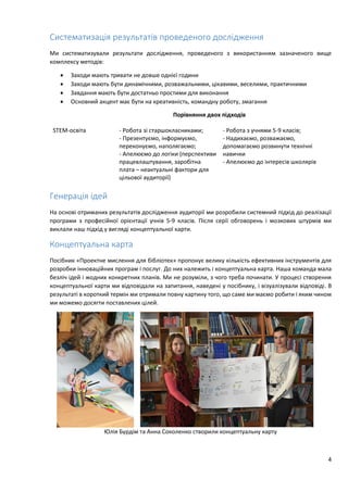 4
Систематизація результатів проведеного дослідження
Ми систематизували результати дослідження, проведеного з використанням зазначеного вище
комплексу методів:
 Заходи мають тривати не довше однієї години
 Заходи мають бути динамічними, розважальними, цікавими, веселими, практичними
 Завдання мають бути достатньо простими для виконання
 Основний акцент має бути на креативність, командну роботу, змагання
Порівняння двох підходів
STEM-освіта - Робота зі старшокласниками;
- Презентуємо, інформуємо,
переконуємо, наполягаємо;
- Апелюємо до логіки (перспективи
працевлаштування, заробітна
плата – неактуальні фактори для
цільової аудиторії)
- Робота з учнями 5-9 класів;
- Надихаємо, розважаємо,
допомагаємо розвинути технічні
навички
- Апелюємо до інтересів школярів
Генерація ідей
На основі отриманих результатів дослідження аудиторії ми розробили системний підхід до реалізації
програми з професійної орієнтації учнів 5-9 класів. Після серії обговорень і мозкових штурмів ми
виклали наш підхід у вигляді концептуальної карти.
Концептуальна карта
Посібник «Проектне мислення для бібліотек» пропонує велику кількість ефективних інструментів для
розробки інноваційних програм і послуг. До них належить і концептуальна карта. Наша команда мала
безліч ідей і жодних конкретних планів. Ми не розуміли, з чого треба починати. У процесі створення
концептуальної карти ми відповідали на запитання, наведені у посібнику, і візуалізували відповіді. В
результаті в короткий термін ми отримали повну картину того, що саме ми маємо робити і яким чином
ми можемо досягти поставлених цілей.
Юлія Бурдім та Анна Соколенко створили концептуальну карту
 