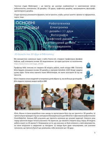 5
Технічна студія Makerspace – це простір, де школярі знайомляться із захоплюючим світом
робототехніки, електроніки, 3D дизайну і 3D друку, графічного дизайну, програмування, фотографії,
архітектурного дизайну.
Студія пропонує різноманітні формати, такі як тренінги, клуби, шкільні заняття з фізики та інформатики,
курси, тощо.
3D дизайн та 3D друк в бібліотеці
Ми використали навчальне відео з сайту Fesora.net, створене професором Джефом
Кейсом, щоб опанувати основи 3D моделювання. Це відео доступне за посиланням:
https://www.fesora.net/?page_id=456
Професор Кейс пояснює як створити 3D модель робота, який нагадує BB8. Спочатку
Юлія Бурдім опанувала основи 3D дизайну в програмі Autodesk 123D Design завдяки
цьому відео. Потім вона навчила інших бібліотекарів, які мали асистувати їй під час
тренінгів.
Юлія створила кілька моделей та попросила дітей обрати ту, яка їм більше до вподоби.
Діти віддали перевагу моделі робота BB8.
Юлія, Жанна та Ірина розробили план заходу та протестували його під час тренінгів з 3D дизайну. Ці
тренінги були проведені під час святкування Всеукраїнського дня бібліотек та фестивалю робототехніки
GreenRoboFest. Близько 80% учасників цих тренінгів належали до цільової аудиторії. Кожного разу
перед тренінгом ведучі питали учасників «Чи вірите ви, що зможете створити вашу першу 3D модель
робота всього за 30 хвилин?» Незважаючи на те, що учасники не були впевнені у своїх можливостях,
всі вони впоралися із завданням за півгодини. Ці заходи були дуже популярними, але учасники
зазначили, що тренінги були б ще цікавішими, якби включали ще і 3D друк.
 