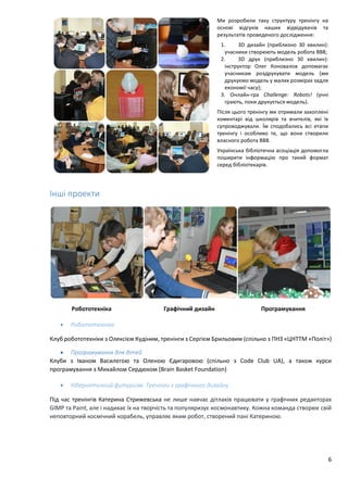 6
Ми розробили таку структуру тренінгу на
основі відгуків наших відвідувачів та
результатів проведеного дослідження:
1. 3D дизайн (приблизно 30 хвилин):
учасники створюють модель робота BB8;
2. 3D друк (приблизно 30 хвилин):
інструктор Олег Коновалов допомагає
учасникам роздрукувати модель (ми
друкуємо модель у малих розмірах задля
економії часу);
3. Онлайн-гра Challenge: Robots! (учні
грають, поки друкується модель).
Після цього тренінгу ми отримали захоплені
коментарі від школярів та вчителів, які їх
супроводжували. Їм сподобались всі етапи
тренінгу і особливо те, що вони створили
власного робота BB8.
Українська бібліотечна асоціація допомогла
поширити інформацію про такий формат
серед бібліотекарів.
Інші проекти
Робототехніка Графічний дизайн Програмування
 Робототехніка
Клуб робототехніки з Олексієм Кудіним, тренінги з Сергієм Брильовим (спільно з ПНЗ «ЦНТТМ «Політ»)
 Програмування для дітей
Клуби з Іваном Василегою та Оленою Єдигаровою (спільно з Code Club UA), а також курси
програмування з Михайлом Сердюком (Brain Basket Foundation)
 Кібернетичний футуризм: Тренінги з графічного дизайну
Під час тренінгів Катерина Стрижевська не лише навчає дітлахів працювати у графічних редакторах
GIMP та Paint, але і надихає їх на творчість та популяризує космонавтику. Кожна команда створює свій
неповторний космічний корабель, управляє яким робот, створений пані Катериною.
 