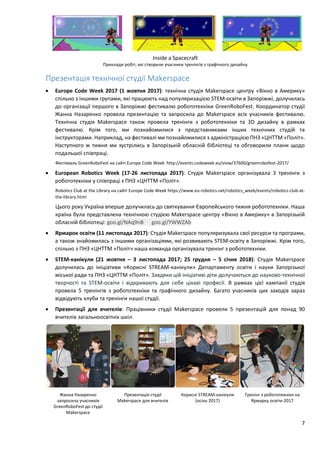 7
Inside a Spacecraft
Приклади робіт, які створили учасники тренінгів з графічного дизайну
Презентація технічної студії Makerspace
 Europe Code Week 2017 (1 жовтня 2017): технічна студія Makerspace центру «Вікно в Америку»
спільно з іншими групами, які працюють над популяризацією STEM-освіти в Запоріжжі, долучилась
до організації першого в Запоріжжі фестивалю робототехніки GreenRoboFest. Координатор студії
Жанна Назаренко провела презентацію та запросила до Makerspace всіх учасників фестивалю.
Технічна студія Makerspace також провела тренінги з робототехніки та 3D дизайну в рамках
фестивалю. Крім того, ми познайомилися з представниками інших технічних студій та
інструкторами. Наприклад, на фестивалі ми познайомилися з адміністрацією ПНЗ «ЦНТТМ «Політ».
Наступного ж тижня ми зустрілись в Запорізькій обласній бібліотеці та обговорили плани щодо
подальшої співпраці.
Фестиваль GreenRoboFest на сайті Europe Code Week http://events.codeweek.eu/view/37600/greenrobofest-2017/
 European Robotics Week (17-26 листопада 2017): Студія Makerspace організувала 3 тренінги з
робототехніки у співпраці з ПНЗ «ЦНТТМ «Політ».
Robotics Club at the Library на сайті Europe Code Week https://www.eu-robotics.net/robotics_week/events/robotics-club-at-
the-library.html
Цього року Україна вперше долучилась до святкування Європейського тижня робототехніки. Наша
країна була представлена технічною студією Makerspace центру «Вікно в Америку» в Запорізькій
обласній бібліотеці: goo.gl/NAq9nB goo.gl/YWWZAb
 Ярмарок освіти (11 листопада 2017): Студія Makerspace популяризувала свої ресурси та програми,
а також знайомилась з іншими організаціями, які розвивають STEM-освіту в Запоріжжі. Крім того,
спільно з ПНЗ «ЦНТТМ «Політ» наша команда організувала тренінг з робототехніки.
 STEM-канікули (21 жовтня – 3 листопада 2017; 25 грудня – 5 січня 2018): Студія Makerspace
долучилась до ініціативи «Корисні STREAM-канікули» Департаменту освіти і науки Запорізької
міської ради та ПНЗ «ЦНТТМ «Політ». Завдяки цій ініціативі діти долучаються до науково-технічної
творчості та STEM-освіти і відкривають для себе цікаві професії. В рамках цієї кампанії студія
провела 5 тренінгів з робототехніки та графічного дизайну. Багато учасників цих заходів зараз
відвідують клуби та тренінги нашої студії.
 Презентації для вчителів: Працівники студії Makerspace провели 5 презентацій для понад 90
вчителів загальноосвітніх шкіл.
Жанна Назаренко
запросила учасників
GreenRoboFest до студії
Makerspace
Презентація студії
Makerspace для вчителів
Корисні STREAM-канікули
(осінь 2017)
Тренінг з робототехніки на
Ярмарку освіти 2017
 
