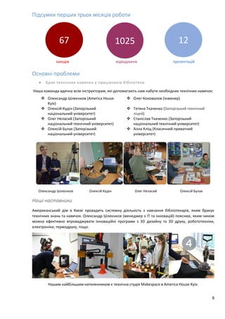 8
Підсумки перших трьох місяців роботи
заходів відвідувачів презентацій
Основні проблеми
 Брак технічних навичок у працівників бібліотеки
Наша команда вдячна всім інструкторам, які допомагають нам набути необхідних технічних навичок:
 Олександр Шлеєнков (America House
Kyiv)
 Олег Коновалов (інженер)
 Олексій Кудін (Запорізький
національний університет)
 Тетяна Ткаченко (Запорізький технічний
ліцей)
 Олег Неласий (Запорізький
національний технічний університет)
 Станіслав Ткаченко (Запорізький
національний технічний університет)
 Олексій Булах (Запорізький
національний університет)
 Алла Кліщ (Класичний приватний
університет)
Олександр Шлеєнков Олексій Кудін Олег Неласий Олексій Булах
Наші наставники
Американський дім в Києві провадить системну діяльність з навчання бібліотекарів, яким бракує
технічних знань та навичок. Олександр Шлеєнков (менеджер з ІТ та інновацій) пояснює, яким чином
можна ефективно впроваджувати інноваційні програми з 3D дизайну та 3D друку, робототехніки,
електроніки, термодруку, тощо.
Нашим найбільшим натхненником є технічна студія Makespace в America House Kyiv.
67 1025 12
 