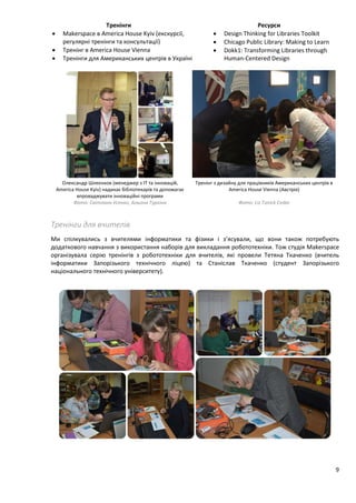 9
Тренінги Ресурси
 Makerspace в America House Kyiv (екскурсії,
регулярні тренінги та консультації)
 Design Thinking for Libraries Toolkit
 Chicago Public Library: Making to Learn
 Dokk1: Transforming Libraries through
Human-Centered Design
 Тренінг в America House Vienna
 Тренінги для Американських центрів в Україні
Олександр Шлеєнков (менеджер з IT та інновацій,
America House Kyiv) надихає бібліотекарів та допомагає
впроваджувати інноваційні програми
Фото: Світлана Усенко, Альона Туркіна
Тренінг з дизайну для працівників Американських центрів в
America House Vienna (Австрія)
Фото: Liz Tunick Cedar
Тренінги для вчителів
Ми спілкувались з вчителями інформатики та фізики і з’ясували, що вони також потребують
додаткового навчання з використання наборів для викладання робототехніки. Тож студія Makerspace
організувала серію тренінгів з робототехніки для вчителів, які провели Тетяна Ткаченко (вчитель
інформатики Запорізького технічного ліцею) та Станіслав Ткаченко (студент Запорізького
національного технічного університету).
 
