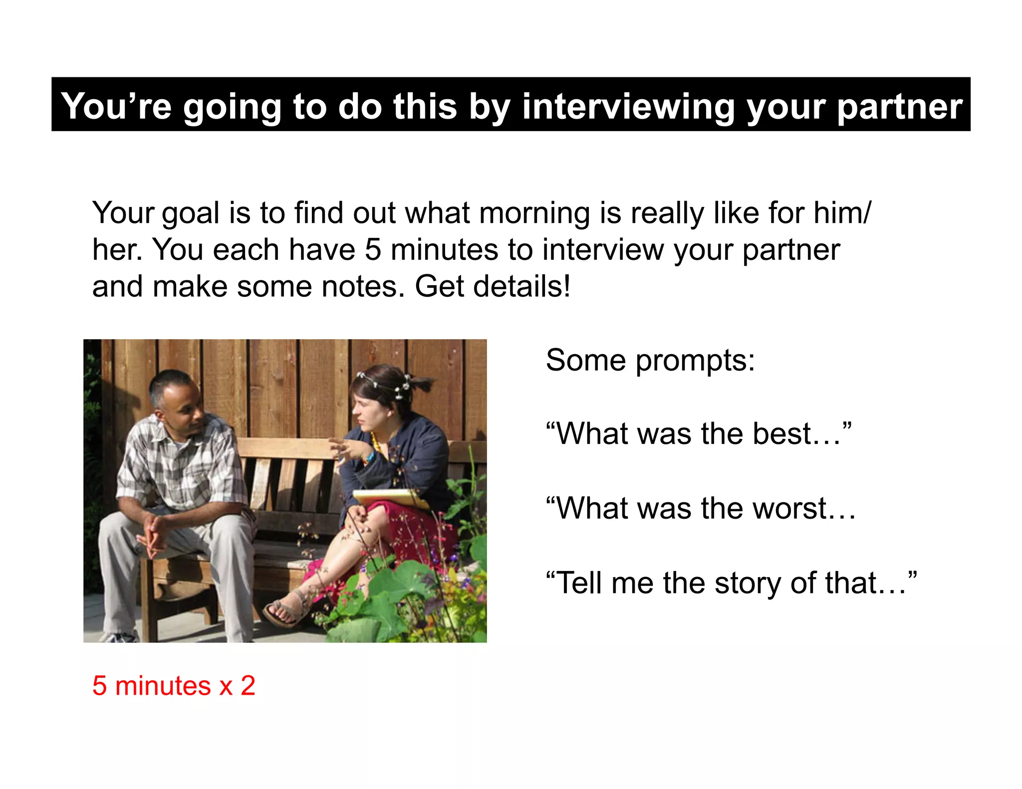 You’re going to do this by interviewing your partner

 Your goal is to find out what morning is really like for him/
 her. You each have 5 minutes to interview your partner
 and make some notes. Get details!

                                    Some prompts:

                                    “What was the best…”

                                    “What was the worst…

                                    “Tell me the story of that…”


 5 minutes x 2
 