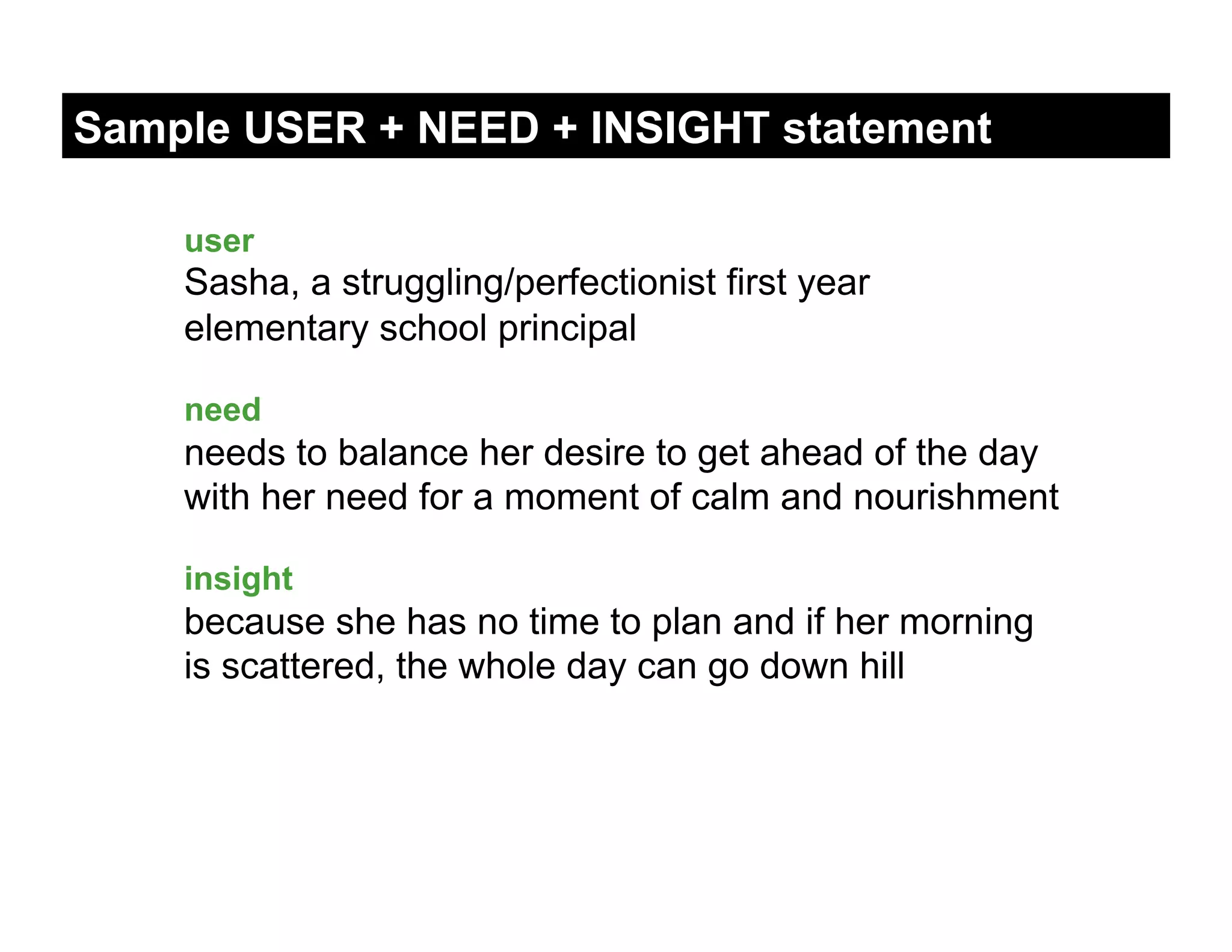 Sample USER + NEED + INSIGHT statement

    user
    Sasha, a struggling/perfectionist first year
    elementary school principal

    need
    needs to balance her desire to get ahead of the day
    with her need for a moment of calm and nourishment

    insight
    because she has no time to plan and if her morning
    is scattered, the whole day can go down hill
 