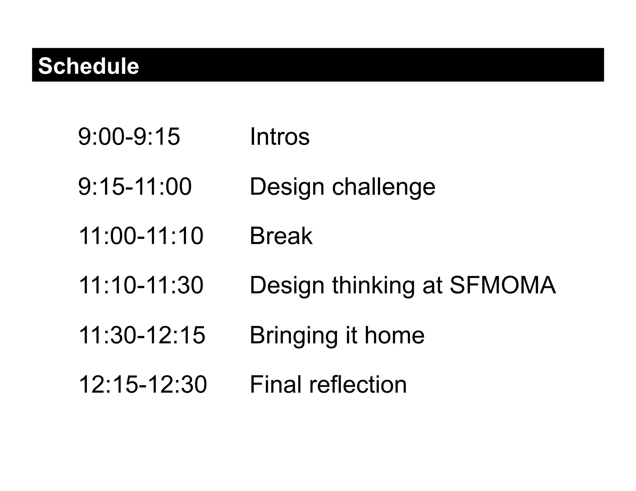Schedule


   9:00-9:15     Intros

   9:15-11:00    Design challenge

   11:00-11:10   Break

   11:10-11:30   Design thinking at SFMOMA

   11:30-12:15   Bringing it home

   12:15-12:30   Final reflection
 