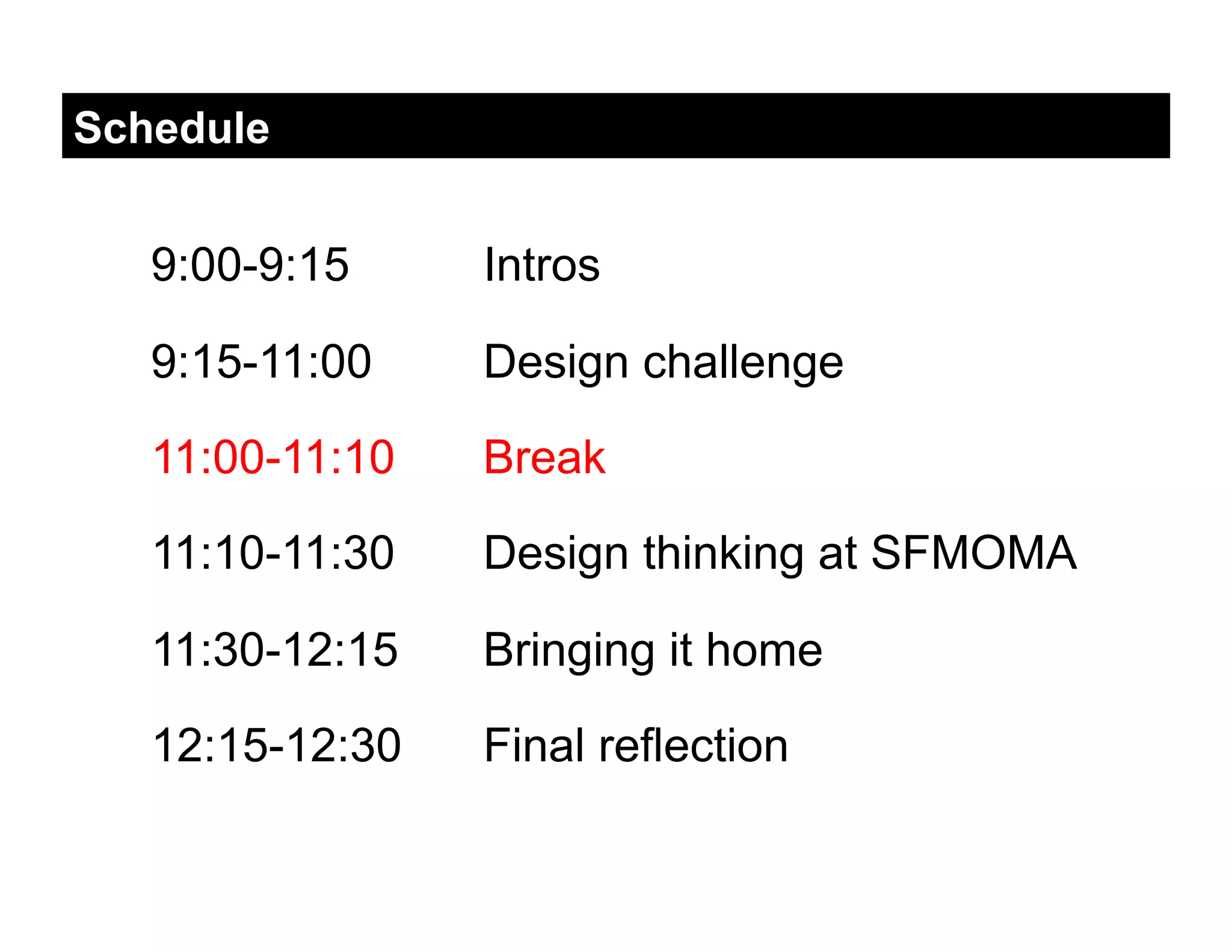Schedule


   9:00-9:15     Intros

   9:15-11:00    Design challenge

   11:00-11:10   Break

   11:10-11:30   Design thinking at SFMOMA

   11:30-12:15   Bringing it home

   12:15-12:30   Final reflection
 