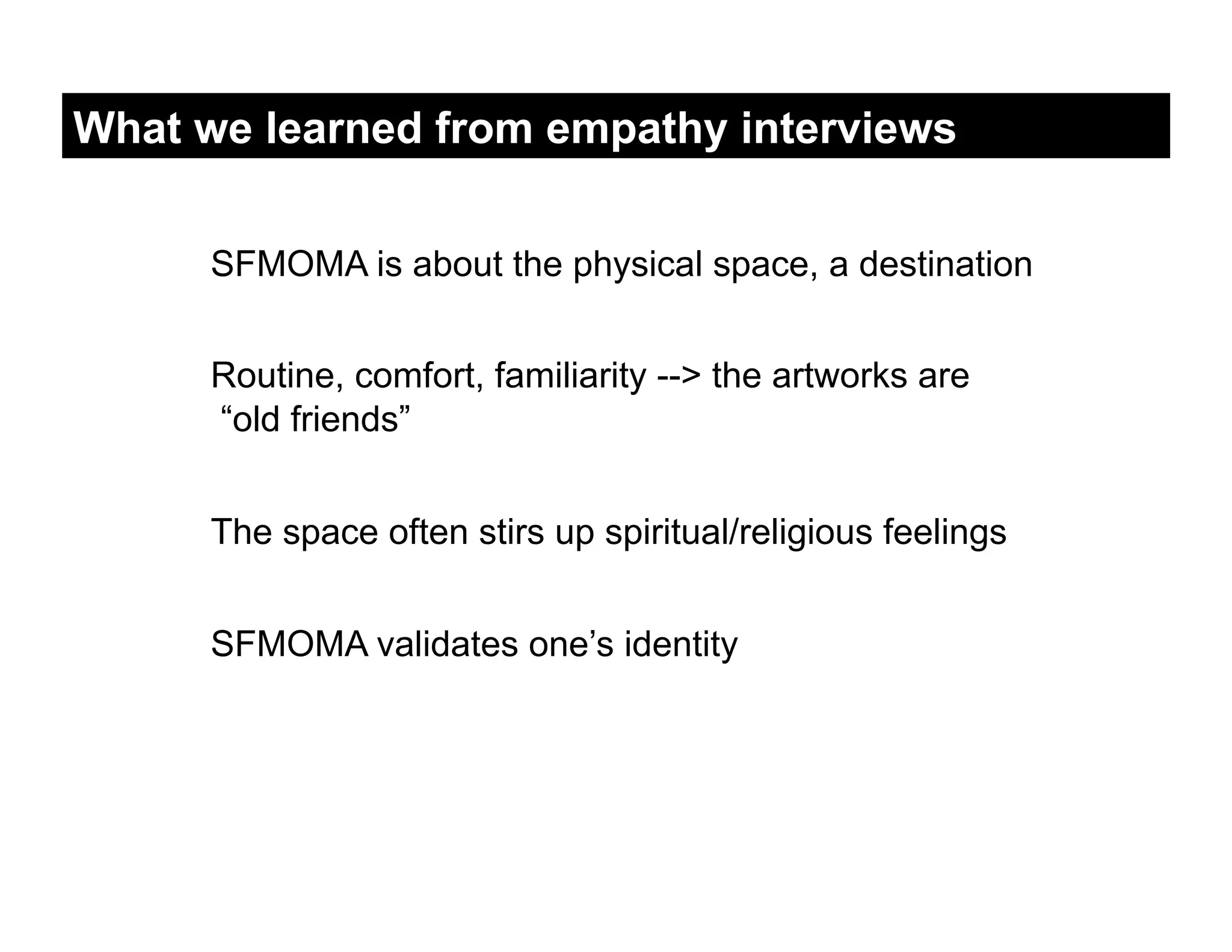 What we learned from empathy interviews


      SFMOMA is about the physical space, a destination


      Routine, comfort, familiarity --> the artworks are
      “old friends”


      The space often stirs up spiritual/religious feelings


      SFMOMA validates one’s identity
 