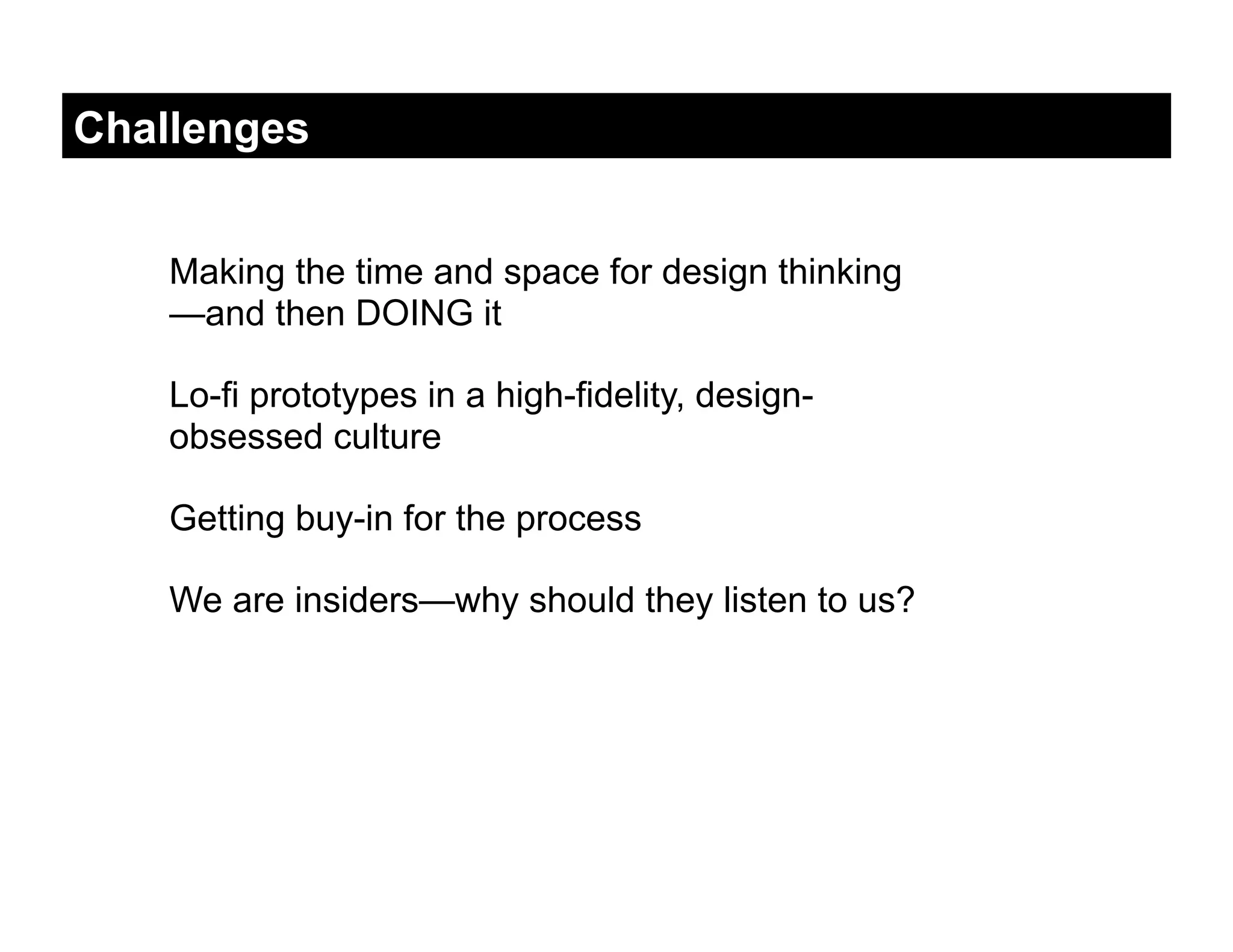 Challenges


    Making the time and space for design thinking
    —and then DOING it

    Lo-fi prototypes in a high-fidelity, design-
    obsessed culture

    Getting buy-in for the process

    We are insiders—why should they listen to us?
 