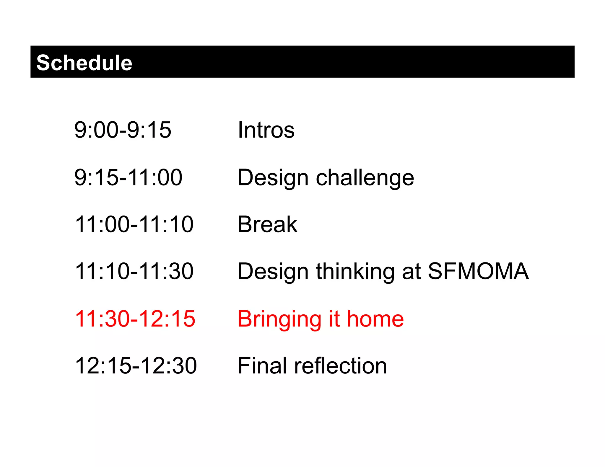 Schedule


   9:00-9:15     Intros

   9:15-11:00    Design challenge

   11:00-11:10   Break

   11:10-11:30   Design thinking at SFMOMA

   11:30-12:15   Bringing it home

   12:15-12:30   Final reflection
 