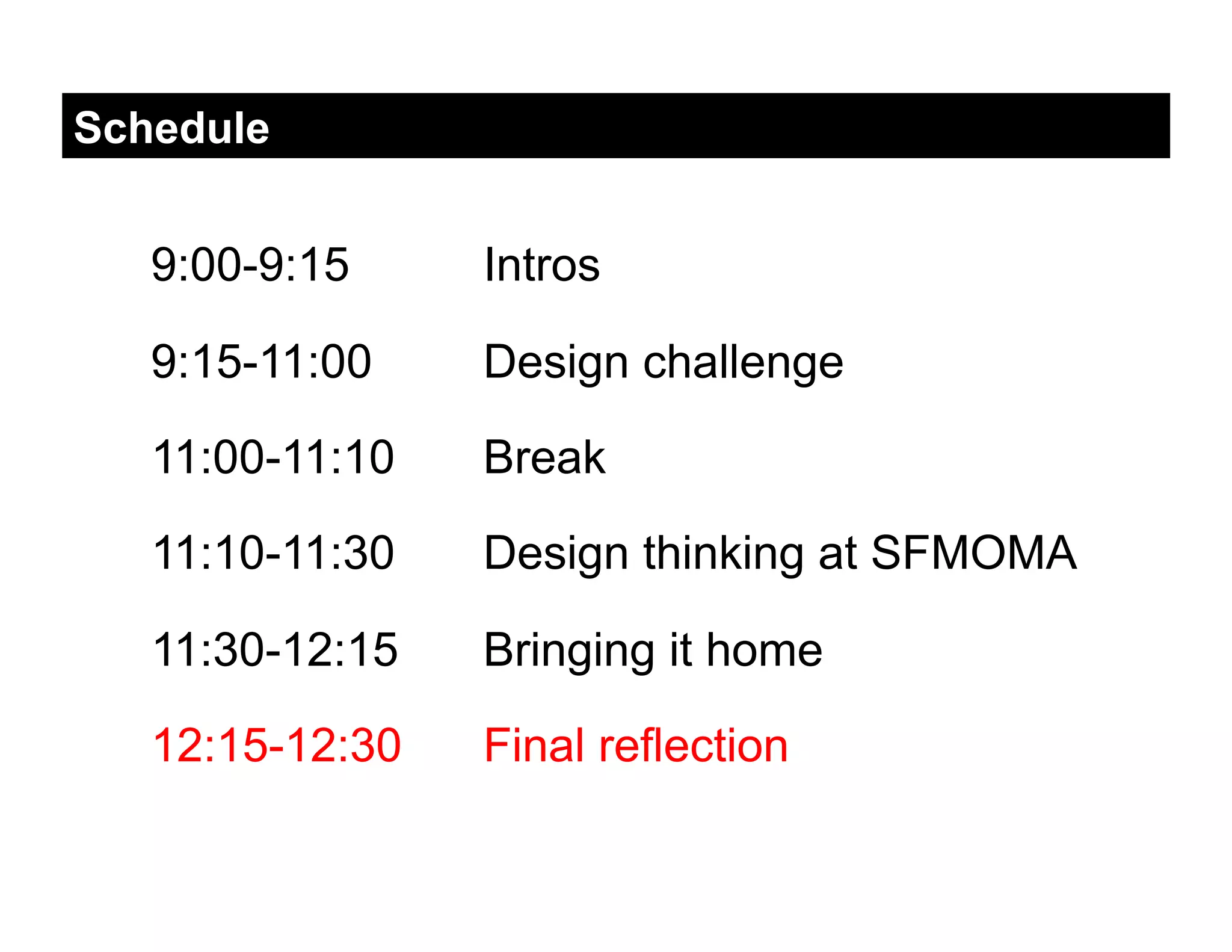 Schedule


   9:00-9:15     Intros

   9:15-11:00    Design challenge

   11:00-11:10   Break

   11:10-11:30   Design thinking at SFMOMA

   11:30-12:15   Bringing it home

   12:15-12:30   Final reflection
 