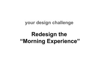 your design challenge

   Redesign the
“Morning Experience”
 