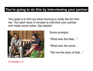 You’re going to do this by interviewing your partner

 Your goal is to find out what morning is really like for him/
 her. You each have 5 minutes to interview your partner
 and make some notes. Get details!

                                    Some prompts:

                                    “What was the best…”

                                    “What was the worst…

                                    “Tell me the story of that…”


 5 minutes x 2
 