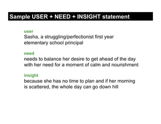 Sample USER + NEED + INSIGHT statement

    user
    Sasha, a struggling/perfectionist first year
    elementary school principal

    need
    needs to balance her desire to get ahead of the day
    with her need for a moment of calm and nourishment

    insight
    because she has no time to plan and if her morning
    is scattered, the whole day can go down hill
 