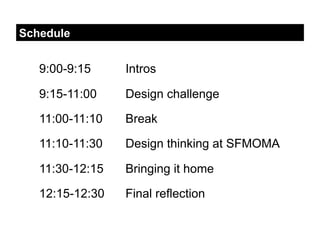 Schedule


   9:00-9:15     Intros

   9:15-11:00    Design challenge

   11:00-11:10   Break

   11:10-11:30   Design thinking at SFMOMA

   11:30-12:15   Bringing it home

   12:15-12:30   Final reflection
 