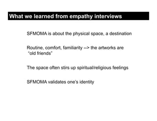 What we learned from empathy interviews


      SFMOMA is about the physical space, a destination


      Routine, comfort, familiarity --> the artworks are
      “old friends”


      The space often stirs up spiritual/religious feelings


      SFMOMA validates one’s identity
 