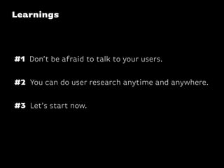 Learnings
#2 You can do user research anytime and anywhere.
#1 Don’t be afraid to talk to your users.
#3 Let’s start now.
 