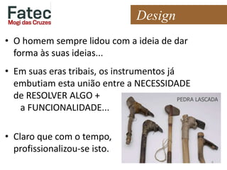 Design
• O homem sempre lidou com a ideia de dar
forma às suas ideias...
• Em suas eras tribais, os instrumentos já
embutiam esta união entre a NECESSIDADE
de RESOLVER ALGO +
a FUNCIONALIDADE...
• Claro que com o tempo,
profissionalizou-se isto.
4
 