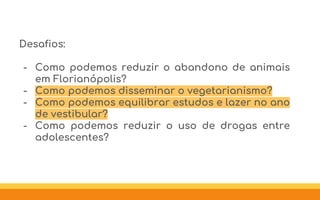Desafios:
- Como podemos reduzir o abandono de animais
em Florianópolis?
- Como podemos disseminar o vegetarianismo?
- Como podemos equilibrar estudos e lazer no ano
de vestibular?
- Como podemos reduzir o uso de drogas entre
adolescentes?
 