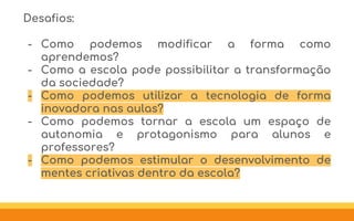 Desafios:
- Como podemos modificar a forma como
aprendemos?
- Como a escola pode possibilitar a transformação
da sociedade?
- Como podemos utilizar a tecnologia de forma
inovadora nas aulas?
- Como podemos tornar a escola um espaço de
autonomia e protagonismo para alunos e
professores?
- Como podemos estimular o desenvolvimento de
mentes criativas dentro da escola?
 